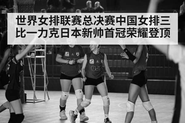 世界女排联赛总决赛中国女排三比一力克日本新帅首冠荣耀登顶