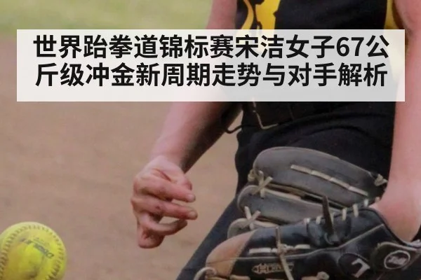 世界跆拳道锦标赛宋洁女子67公斤级冲金新周期走势与对手解析
